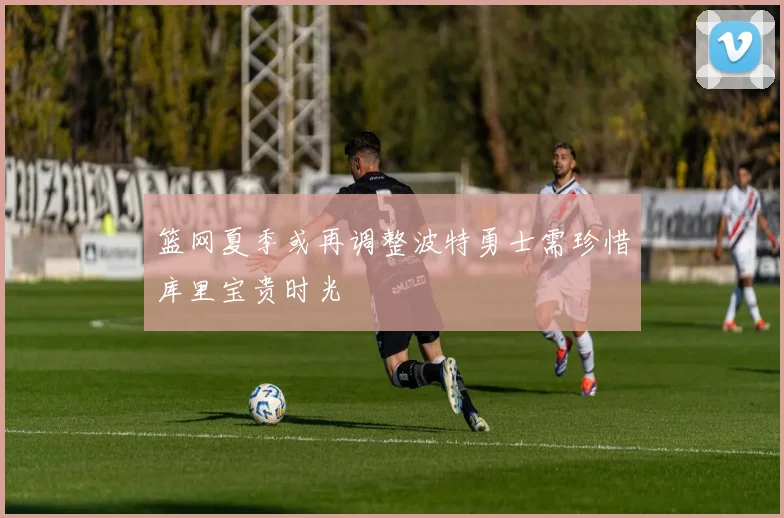 篮网夏季或再调整波特勇士需珍惜库里宝贵时光