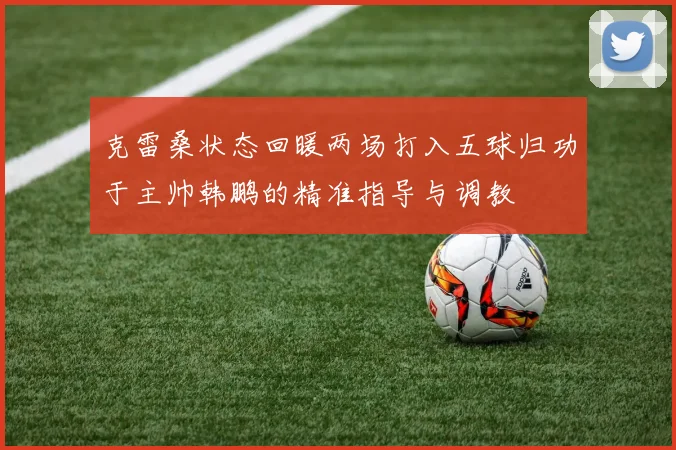 克雷桑状态回暖两场打入五球归功于主帅韩鹏的精准指导与调教