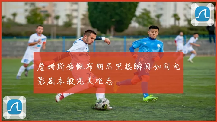 詹姆斯感慨布朗尼空接瞬间如同电影剧本般完美难忘