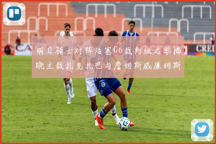 明日骑士对阵活塞G6裁判组名单揭晓主裁扎克扎巴与詹姆斯威廉姆斯在列